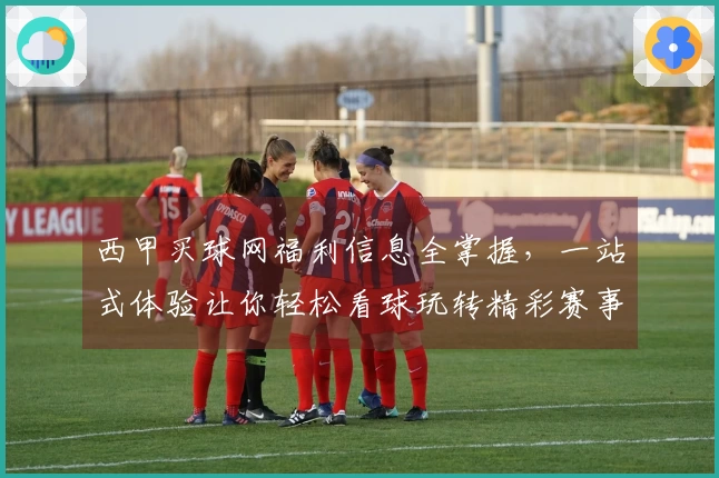 西甲买球网福利信息全掌握，一站式体验让你轻松看球玩转精彩赛事