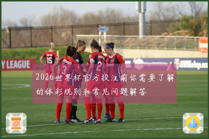 2026世界杯官方投注前你需要了解的体彩规则和常见问题解答