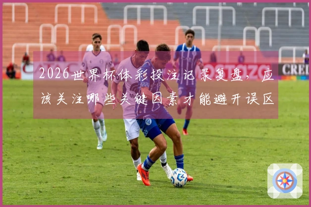 2026世界杯体彩投注记录复盘，应该关注哪些关键因素才能避开误区